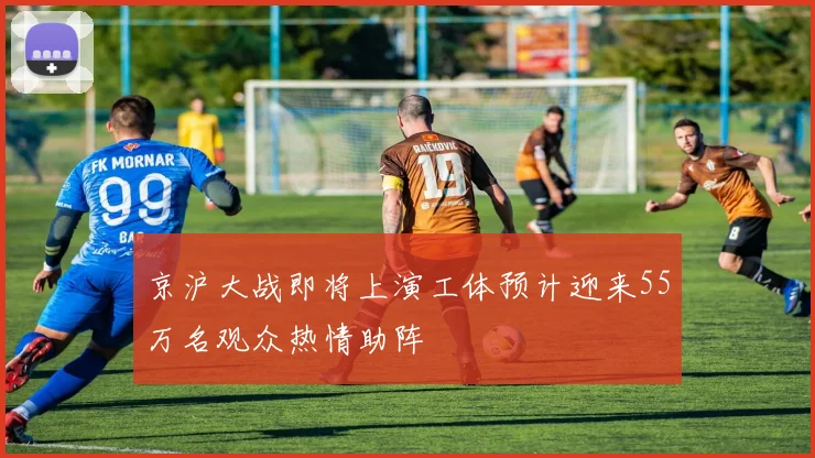 京沪大战即将上演工体预计迎来55万名观众热情助阵