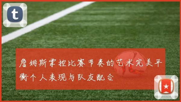詹姆斯掌控比赛节奏的艺术完美平衡个人表现与队友配合