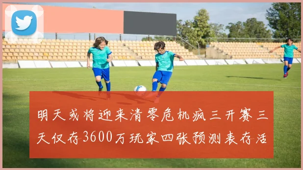 明天或将迎来清零危机疯三开赛三天仅存3600万玩家四张预测表存活