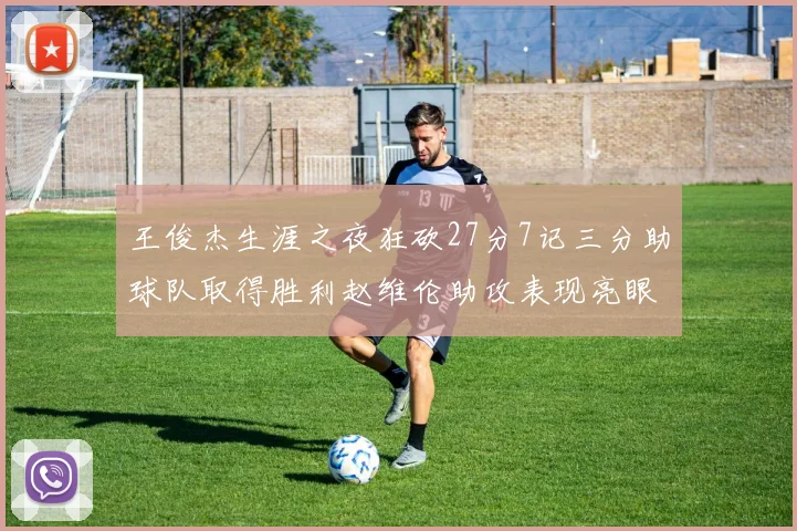 王俊杰生涯之夜狂砍27分7记三分助球队取得胜利赵维伦助攻表现亮眼