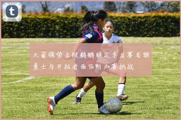 火箭强势击败鹈鹕锁定季后赛名额勇士与开拓者面临附加赛挑战