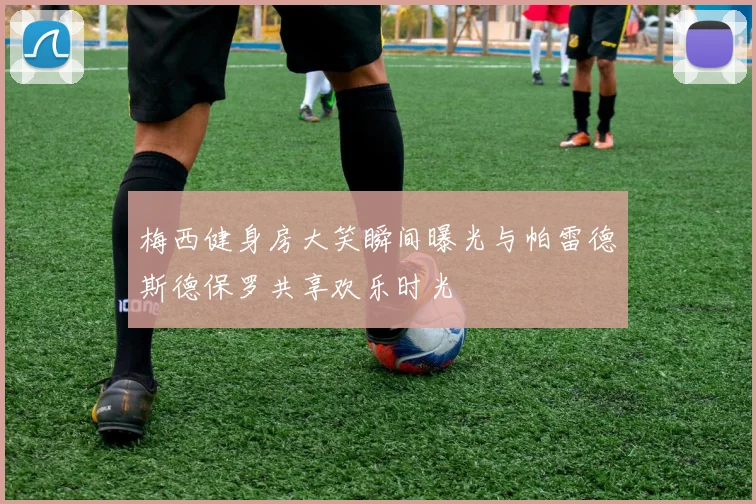 梅西健身房大笑瞬间曝光与帕雷德斯德保罗共享欢乐时光