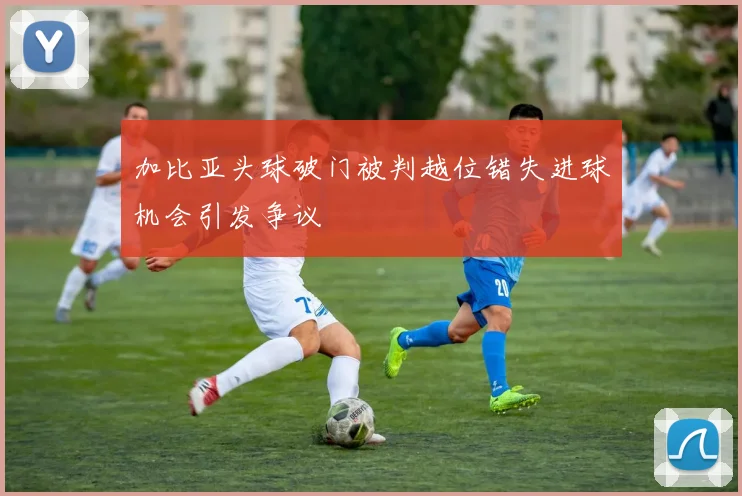 加比亚头球破门被判越位错失进球机会引发争议