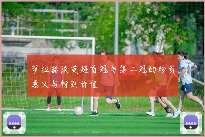 萨拉赫谈英超首冠与第二冠的珍贵意义与特别价值