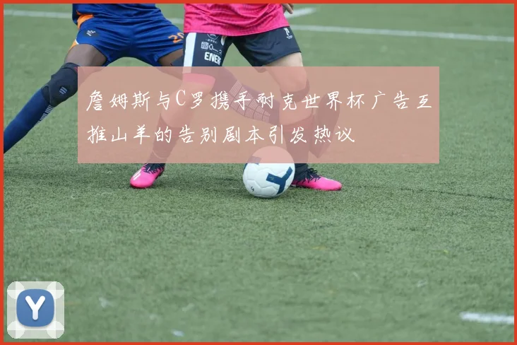 詹姆斯与C罗携手耐克世界杯广告互推山羊的告别剧本引发热议