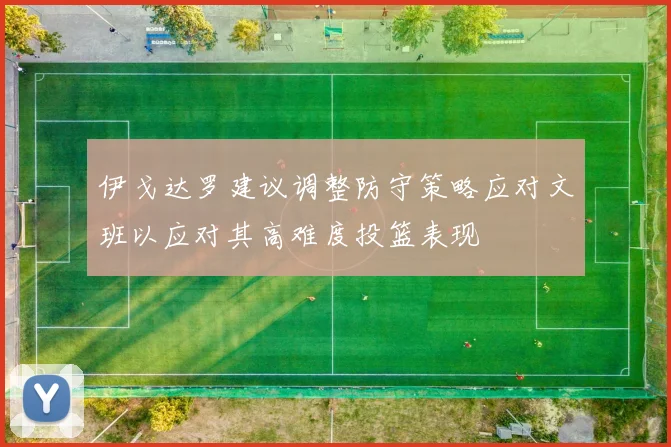 伊戈达罗建议调整防守策略应对文班以应对其高难度投篮表现