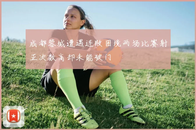 成都蓉城遭遇连败困境两场比赛射正次数高却未能破门