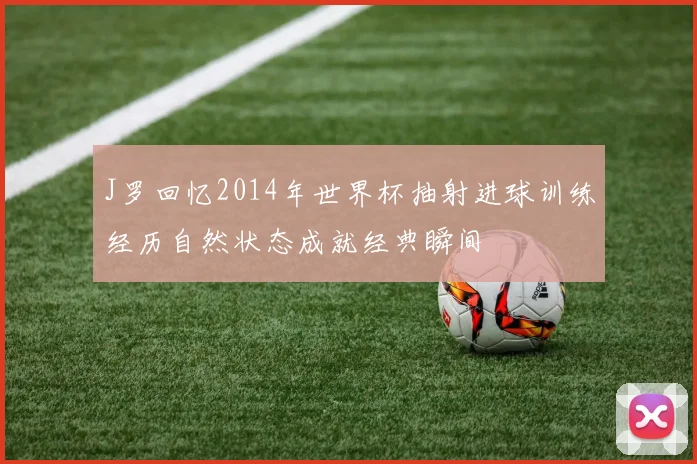 J罗回忆2014年世界杯抽射进球训练经历自然状态成就经典瞬间