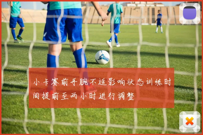 小卡赛前手腕不适影响状态训练时间提前至两小时进行调整