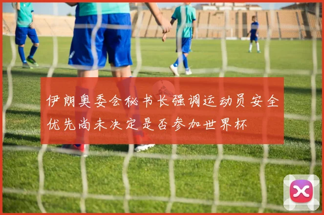 伊朗奥委会秘书长强调运动员安全优先尚未决定是否参加世界杯