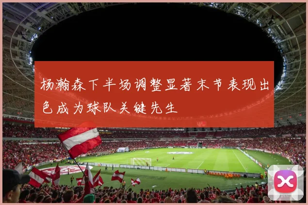 杨瀚森下半场调整显著末节表现出色成为球队关键先生