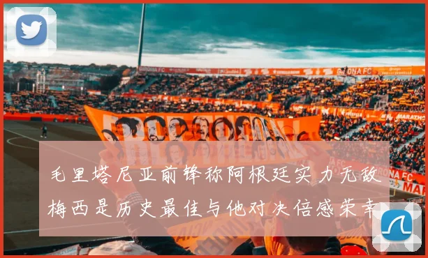 毛里塔尼亚前锋称阿根廷实力无敌梅西是历史最佳与他对决倍感荣幸