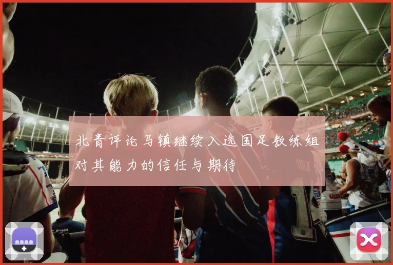 北青评论马镇继续入选国足教练组对其能力的信任与期待