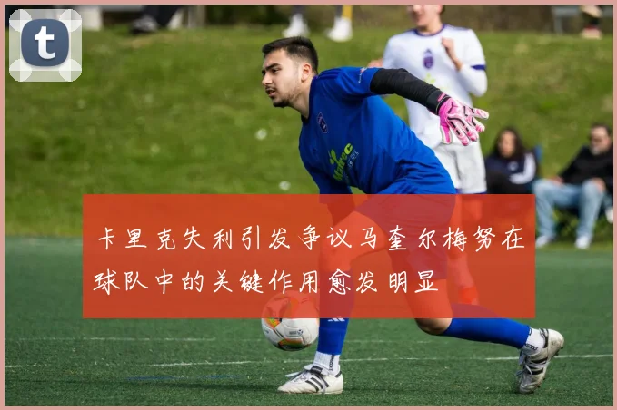 卡里克失利引发争议马奎尔梅努在球队中的关键作用愈发明显