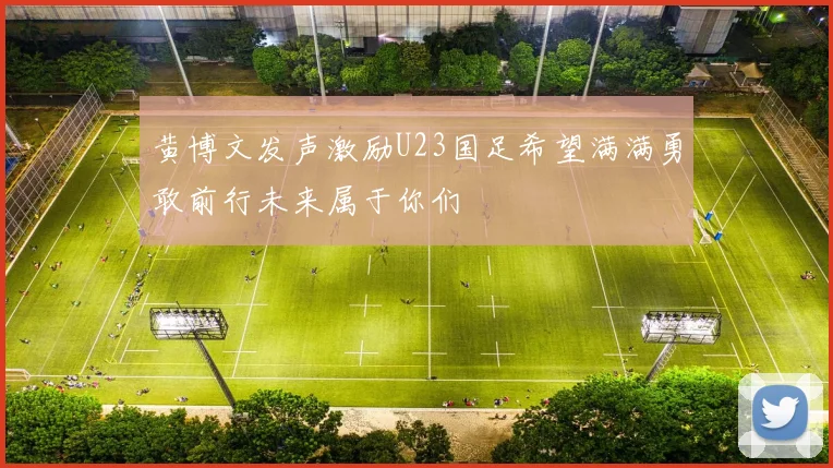黄博文发声激励U23国足希望满满勇敢前行未来属于你们