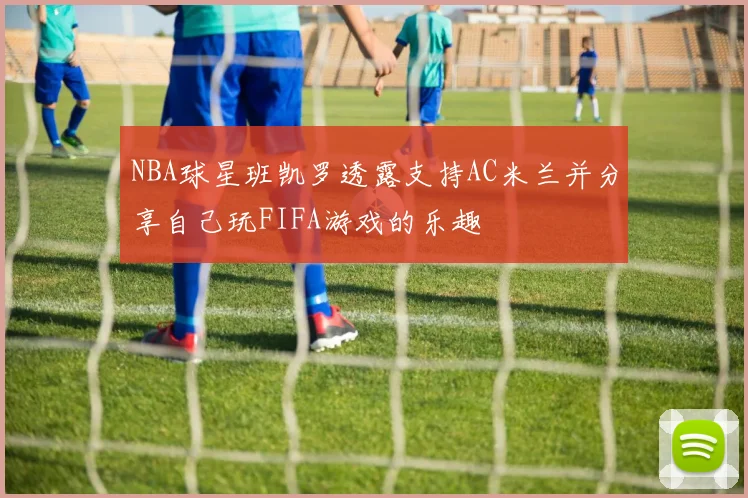 NBA球星班凯罗透露支持AC米兰并分享自己玩FIFA游戏的乐趣