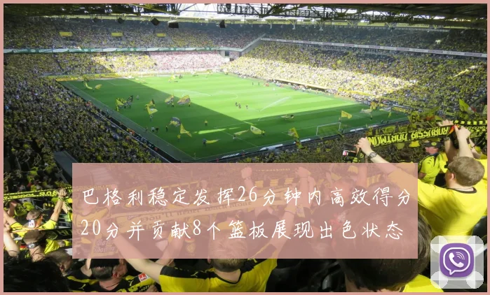 巴格利稳定发挥26分钟内高效得分20分并贡献8个篮板展现出色状态