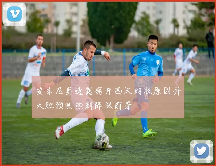 安东尼奥透露离开西汉姆联原因并大胆预测热刺降级前景
