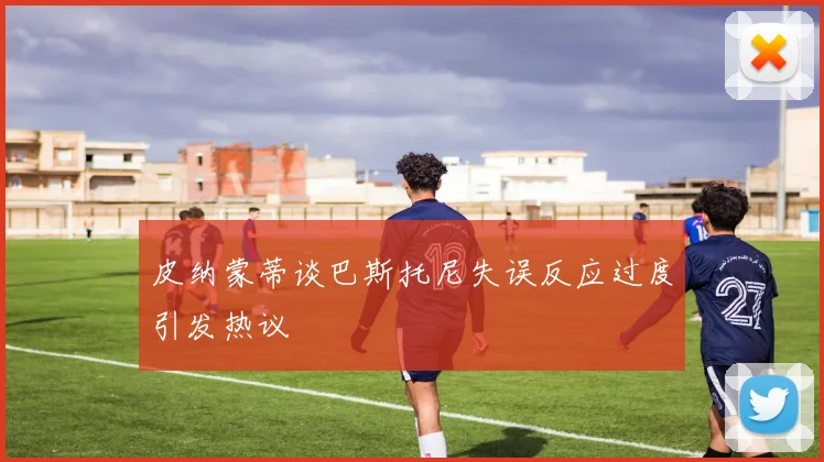 皮纳蒙蒂谈巴斯托尼失误反应过度引发热议