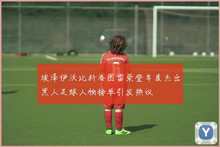 埃泽伊沃比科洛图雷荣登年度杰出黑人足球人物榜单引发热议