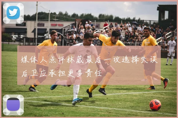 媒体人点评林葳最后一攻选择失误后卫应承担更多责任