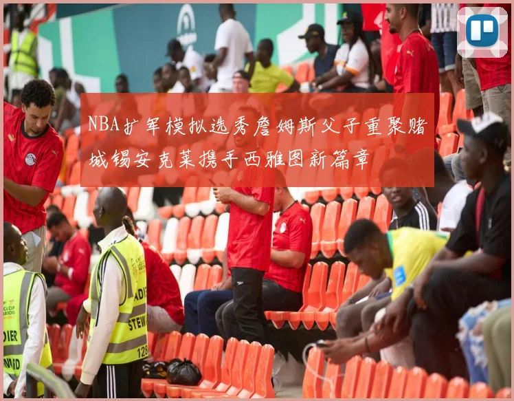 NBA扩军模拟选秀詹姆斯父子重聚赌城锡安克莱携手西雅图新篇章