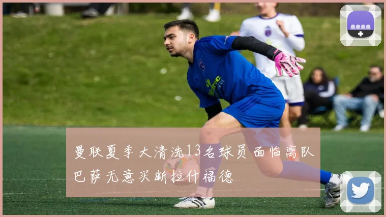曼联夏季大清洗13名球员面临离队巴萨无意买断拉什福德