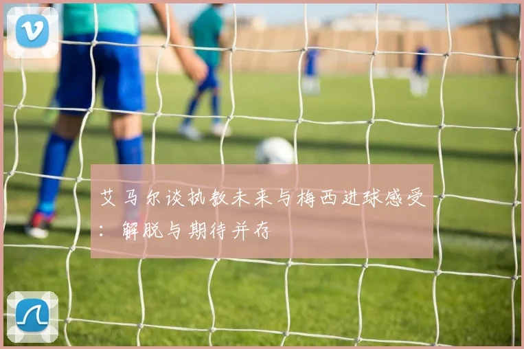 艾马尔谈执教未来与梅西进球感受：解脱与期待并存
