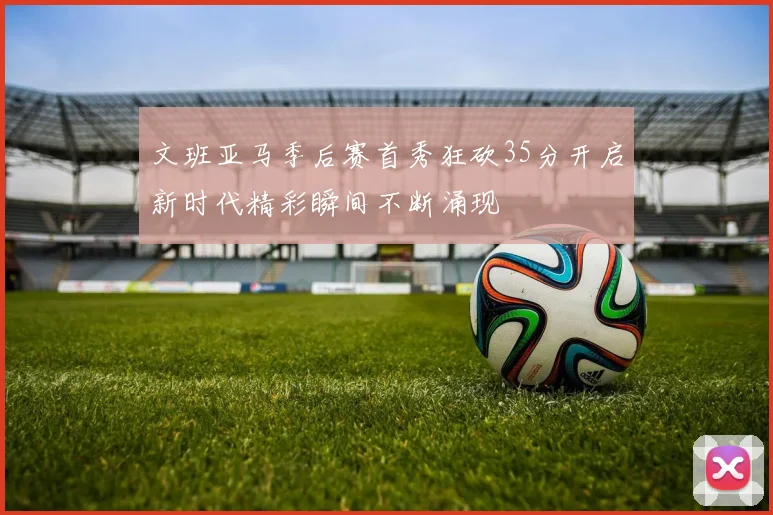 文班亚马季后赛首秀狂砍35分开启新时代精彩瞬间不断涌现