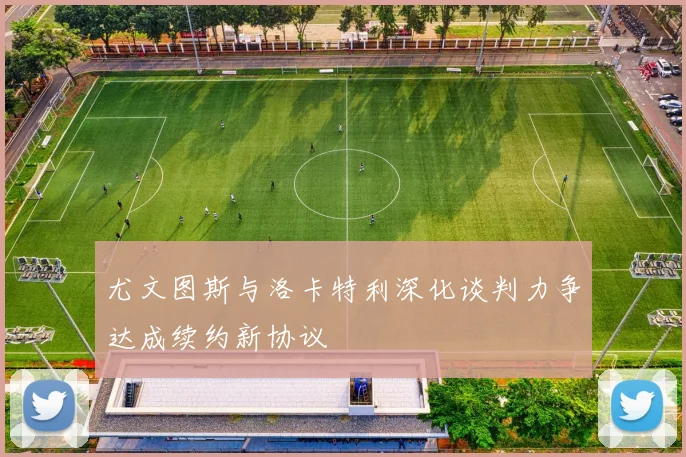 尤文图斯与洛卡特利深化谈判力争达成续约新协议