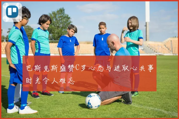 巴斯克斯盛赞C罗心态与进取心共事时光令人难忘