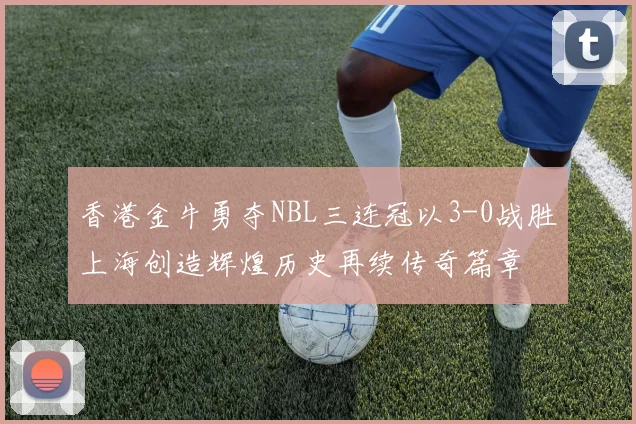 香港金牛勇夺NBL三连冠以3-0战胜上海创造辉煌历史再续传奇篇章