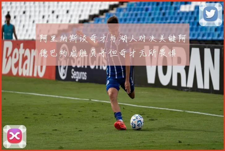 阿里纳斯谈奇才与湖人对决关键阿德巴约成胜负手但奇才无所畏惧