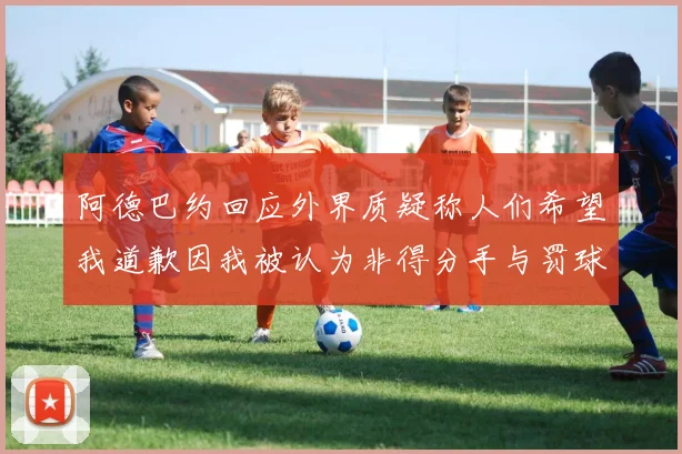 阿德巴约回应外界质疑称人们希望我道歉因我被认为非得分手与罚球太多