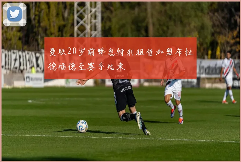 曼联20岁前锋惠特利租借加盟布拉德福德至赛季结束